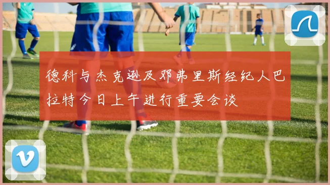 德科与杰克逊及邓弗里斯经纪人巴拉特今日上午进行重要会谈