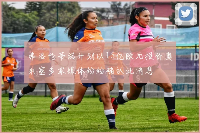弗洛伦蒂诺计划以15亿欧元报价奥利塞多家媒体纷纷确认此消息